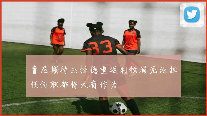 鲁尼期待杰拉德重返利物浦无论担任何职都将大有作为