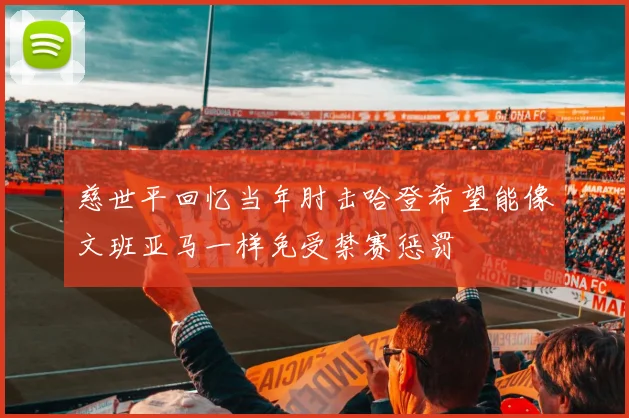 慈世平回忆当年肘击哈登希望能像文班亚马一样免受禁赛惩罚