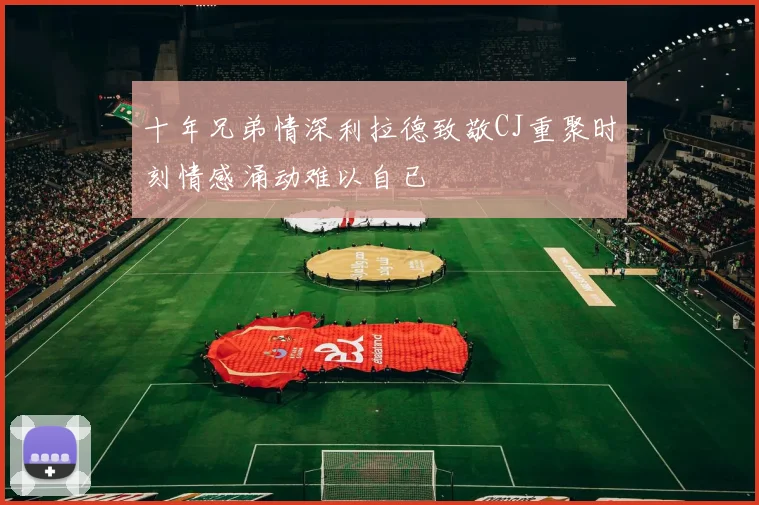 十年兄弟情深利拉德致敬CJ重聚时刻情感涌动难以自已