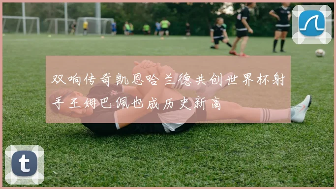双响传奇凯恩哈兰德共创世界杯射手王姆巴佩也成历史新高