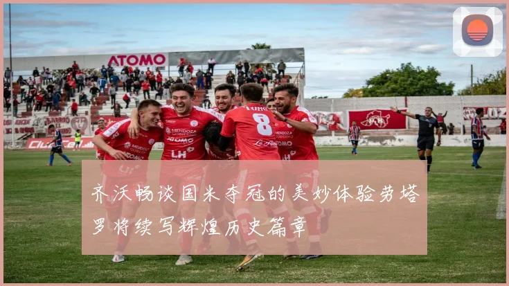 齐沃畅谈国米夺冠的美妙体验劳塔罗将续写辉煌历史篇章