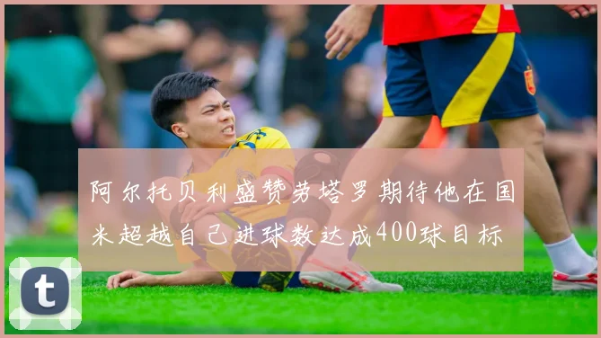 阿尔托贝利盛赞劳塔罗期待他在国米超越自己进球数达成400球目标