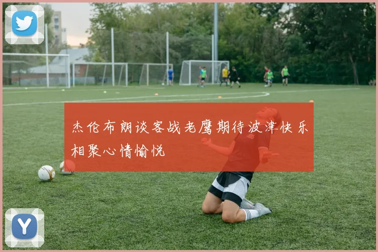 杰伦布朗谈客战老鹰期待波津快乐相聚心情愉悦