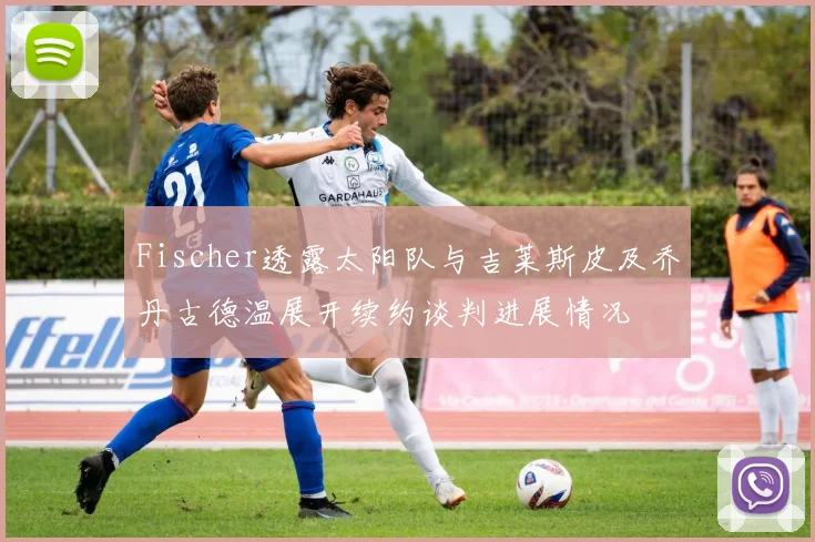 Fischer透露太阳队与吉莱斯皮及乔丹古德温展开续约谈判进展情况