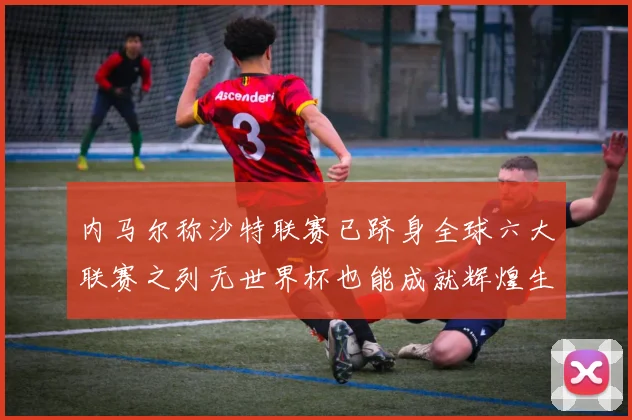 内马尔称沙特联赛已跻身全球六大联赛之列无世界杯也能成就辉煌生涯
