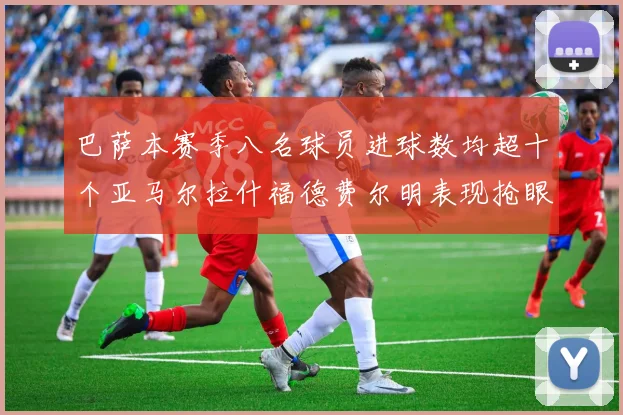 巴萨本赛季八名球员进球数均超十个亚马尔拉什福德费尔明表现抢眼