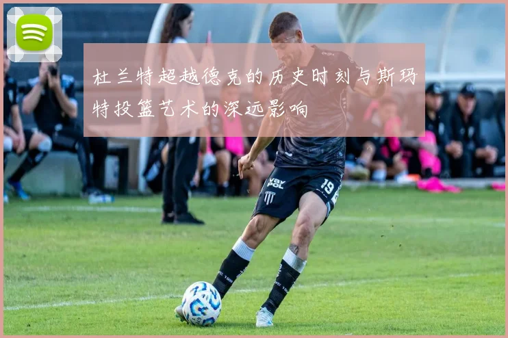 杜兰特超越德克的历史时刻与斯玛特投篮艺术的深远影响