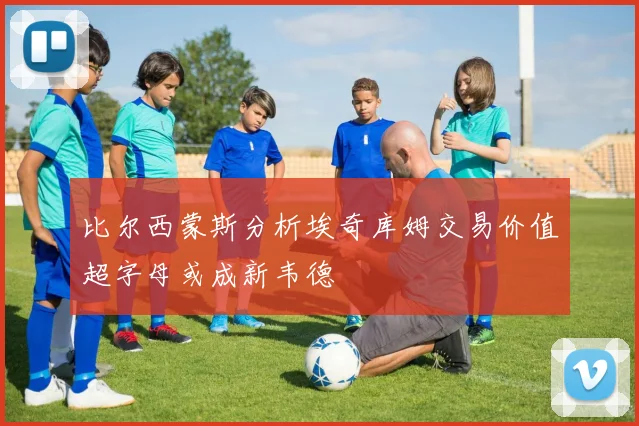 比尔西蒙斯分析埃奇库姆交易价值超字母或成新韦德