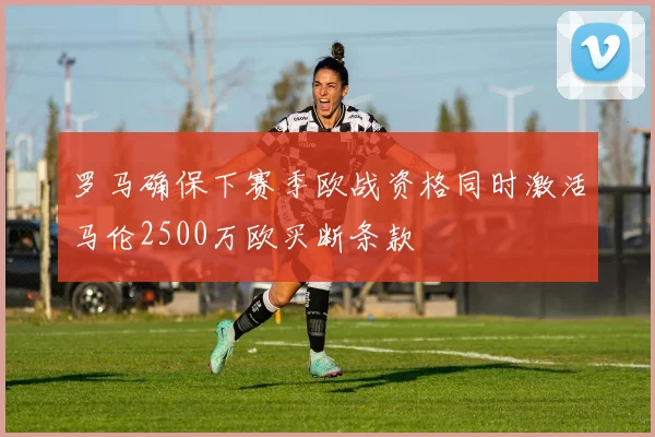 罗马确保下赛季欧战资格同时激活马伦2500万欧买断条款